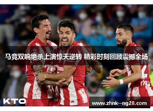 马竞双响绝杀上演惊天逆转 精彩时刻回顾震撼全场