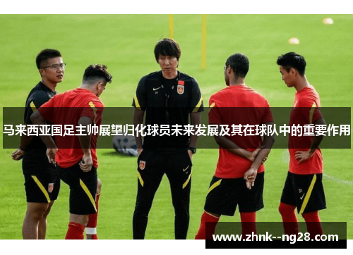 马来西亚国足主帅展望归化球员未来发展及其在球队中的重要作用