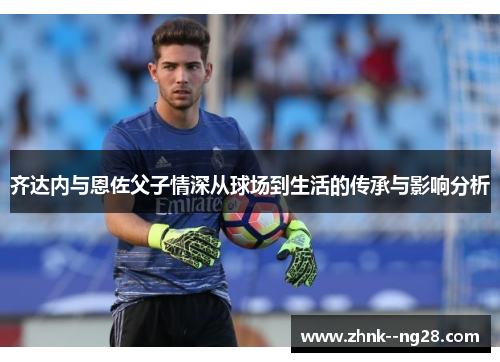 齐达内与恩佐父子情深从球场到生活的传承与影响分析