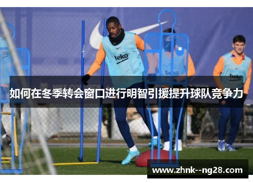 如何在冬季转会窗口进行明智引援提升球队竞争力 如何在冬季转会窗口进行明智引援提升球队竞争力