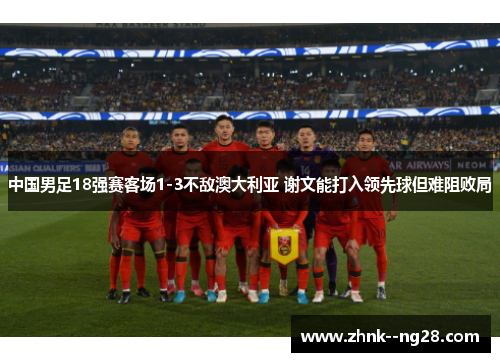 中国男足18强赛客场1-3不敌澳大利亚 谢文能打入领先球但难阻败局 中国男足18强赛客场1-3不敌澳大利亚 谢文能打入领先球但难阻败局
