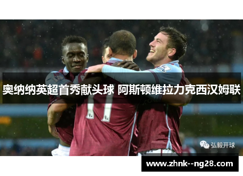 奥纳纳英超首秀献头球 阿斯顿维拉力克西汉姆联 奥纳纳英超首秀献头球 阿斯顿维拉力克西汉姆联