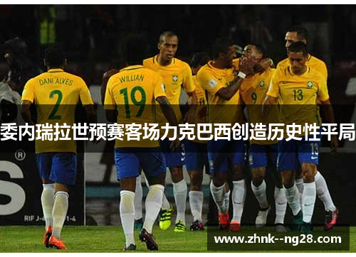 委内瑞拉世预赛客场力克巴西创造历史性平局 委内瑞拉世预赛客场力克巴西创造历史性平局