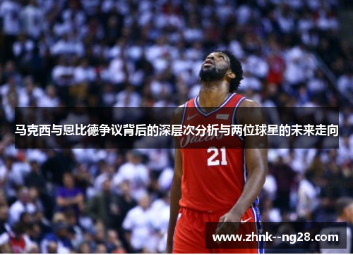 马克西与恩比德争议背后的深层次分析与两位球星的未来走向 马克西与恩比德争议背后的深层次分析与两位球星的未来走向