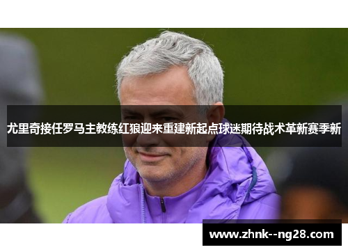 尤里奇接任罗马主教练红狼迎来重建新起点球迷期待战术革新赛季新